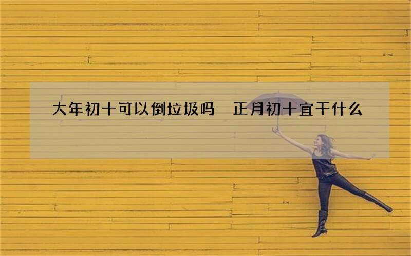 大年初十可以倒垃圾吗 正月初十宜干什么